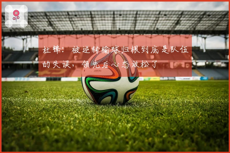 杜锋：被逆转输球归根到底是队伍的失误，领先后心态放松了