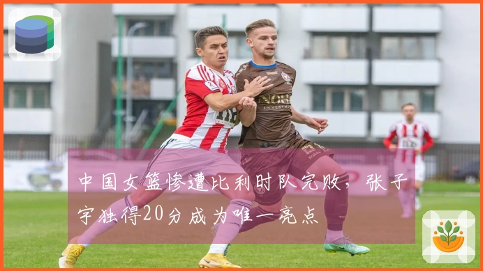 中国女篮惨遭比利时队完败，张子宇独得20分成为唯一亮点