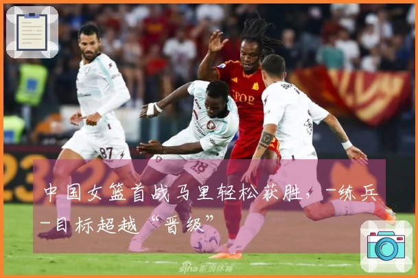 中国女篮首战马里轻松获胜，-练兵-目标超越“晋级”