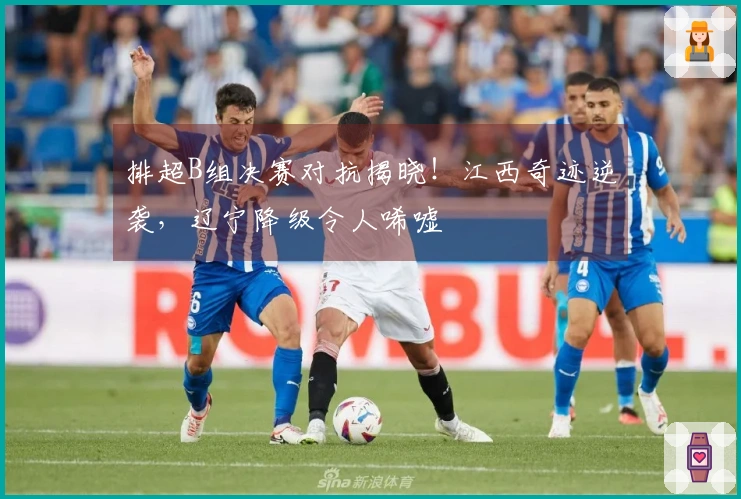 排超B组决赛对抗揭晓！江西奇迹逆袭，辽宁降级令人唏嘘