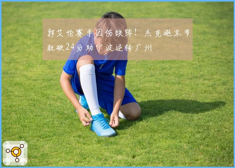 郭艾伦赛季因伤缺阵！杰克逊末节狂砍24分助宁波逆转广州