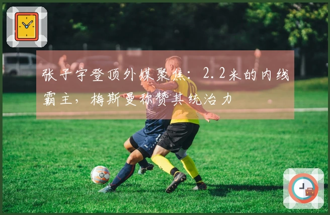 张子宇登顶外媒聚焦：2.2米的内线霸主，梅斯曼称赞其统治力