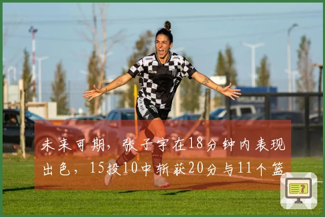 未来可期，张子宇在18分钟内表现出色，15投10中斩获20分与11个篮板