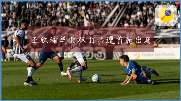 王欣瑜单打双打均遭首轮出局