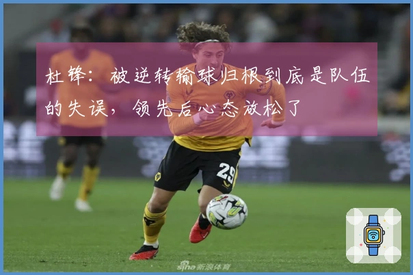 杜锋：被逆转输球归根到底是队伍的失误，领先后心态放松了