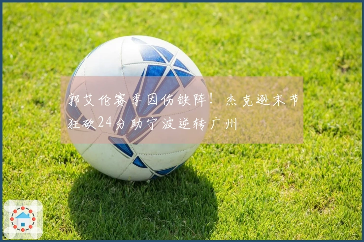 郭艾伦赛季因伤缺阵！杰克逊末节狂砍24分助宁波逆转广州