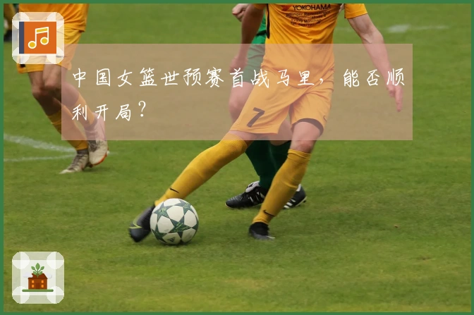 中国女篮世预赛首战马里，能否顺利开局？