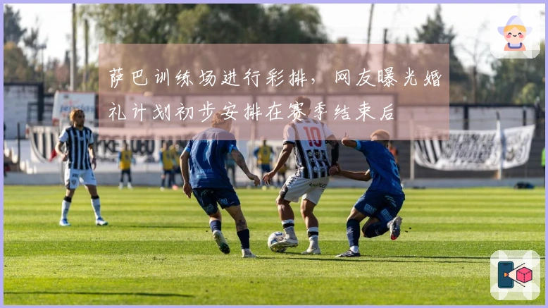 萨巴训练场进行彩排，网友曝光婚礼计划初步安排在赛季结束后
