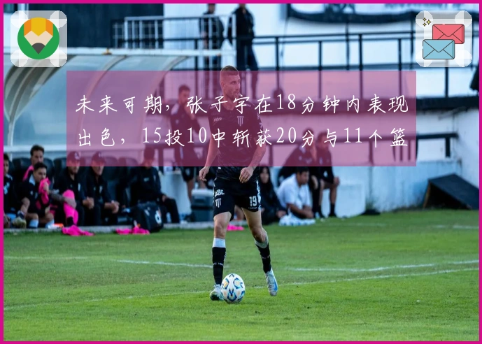 未来可期，张子宇在18分钟内表现出色，15投10中斩获20分与11个篮板