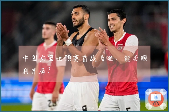 中国女篮世预赛首战马里，能否顺利开局？