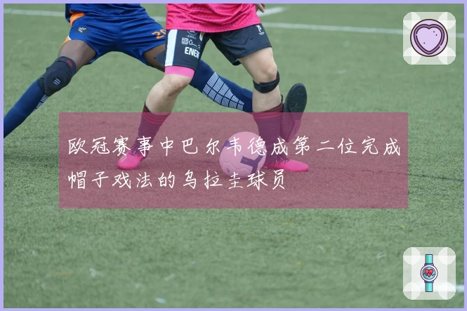 欧冠赛事中巴尔韦德成第二位完成帽子戏法的乌拉圭球员