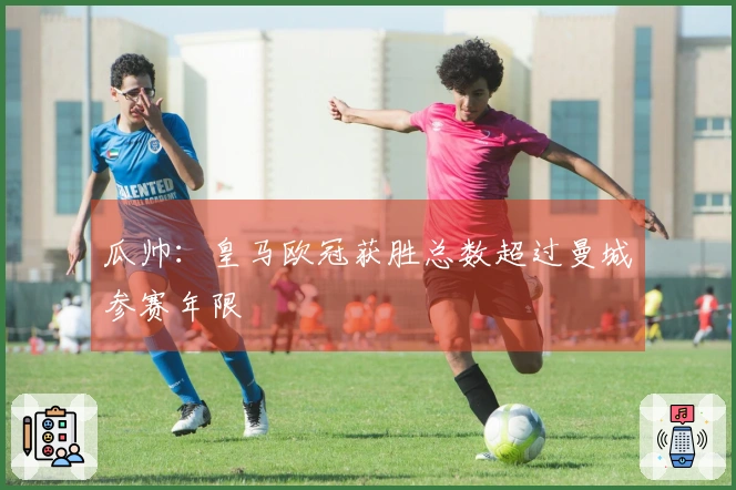 瓜帅：皇马欧冠获胜总数超过曼城参赛年限