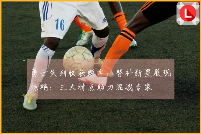 勇士失利收获颇丰，替补新星展现惊艳，三大特点助力混战专家